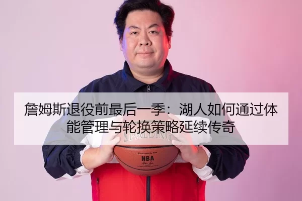 詹姆斯退役前最后一季：湖人如何通过体能管理与轮换策略延续传奇
