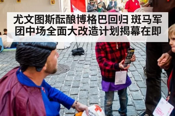 尤文图斯酝酿博格巴回归 斑马军团中场全面大改造计划揭幕在即